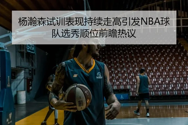 杨瀚森试训表现持续走高引发NBA球队选秀顺位前瞻热议